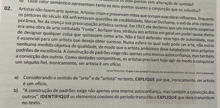 stítul os aois-pontos sem alteração de sentido?
B Qual valor semântico apresentam tanto os dois-pontos quanto a conjunção que os substitui?
02. Artistas não fazem arte apenas. Artistas criam e preservam mitos que tornam suas obras influentes. Enquanto
os pintores do século XIX enfrentavam questões de credibilidade, Marcel Duchamp, o avô da arte contem-
porânea, fez da crença sua preocupação artística central. Em 1917, ele declarou que um mictório suspenso
era uma obra de arte intitulada "Fonte". Ao fazer isso, atribuiu aos artistas em geral um poder quase divino
de designar qualquer coisa que quisessem como arte. Não é fácil defender esse tipo de autoridade, mas
é essencial para um artista que deseja obter sucesso. Numa esfera na qual tudo pode ser arte, não existe
nenhuma medida objetiva de qualidade, de modo que o artista ambicioso deve estabelecer seus próprios
padrões de excelência. A construção de padrões exige não apenas uma imensa autoconfiança, mas também
a convicção dos outros. Como deidades competitivas, os artistas precisam hoje agir de modo a conquistar
um séquito fiel. Ironicamente, ser artista é um ofício.
Sarah Thornton. O que é um artista? Tradução de Alexandre Barbosa de Souza. 2015 (adaptado).
a) Considerando o sentido de “arte” e de “artista” no texto, EXPLIQUE por que, ironicamente, ser artista
é um ofício.
b) “A construção de padrões exige não apenas uma imensa autoconfiança, mas também a convicção dos
outros'. IDENTIFIQUE os elementos coesivos do período transcrito e EXPLIQUE que ideia transmitem
no texto.