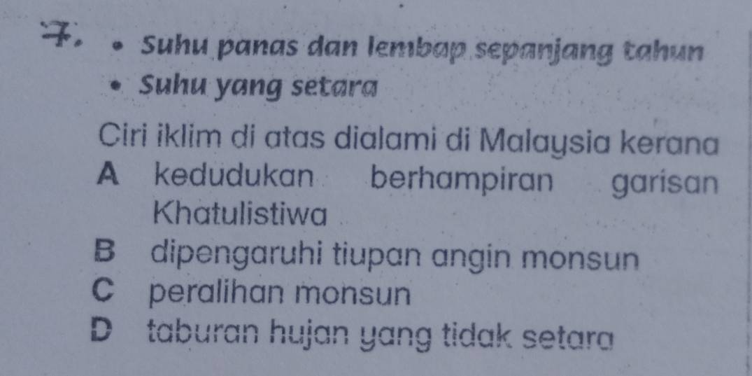 Suhu panas dan lembap sepanjang tahun
Suhu yang setara
Ciri iklim di atas dialami di Malaysia kerana
A kedudukan berhampiran garisan
Khatulistiwa
B dipengaruhi tiupan angin monsun
C peralihan monsun
D taburan hujan yang tidak setara