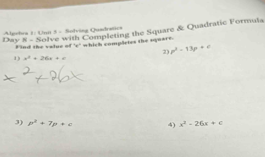 Day 8 - Solve with Completing the Square & Quadratic Formula 
Algebra 1: Unit 5 - Solving Quadratics 
Find the value of ' c ' which completes the square. 
2) p^2-13p+c
1) x^2+26x+c
3) p^2+7p+c x^2-26x+c
4)