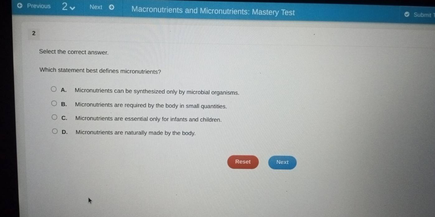 Previous 2 Next Macronutrients and Micronutrients: Mastery Test
Submit 
2
Select the correct answer.
Which statement best defines micronutrients?
A. Micronutrients can be synthesized only by microbial organisms.
B. Micronutrients are required by the body in small quantities.
C. Micronutrients are essential only for infants and children.
D. Micronutrients are naturally made by the body.
Reset Next