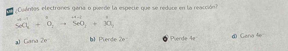 ne ¿Cuántos electrones gana o pierde la especie que se reduce en la reacción?
+6-1 0 +4-2
SeCl_6+O_2to SeO_2+3Cl_2
a) Gana 2e- Pierde 4e = d) Gana 4e-
b) Pierde 2e -