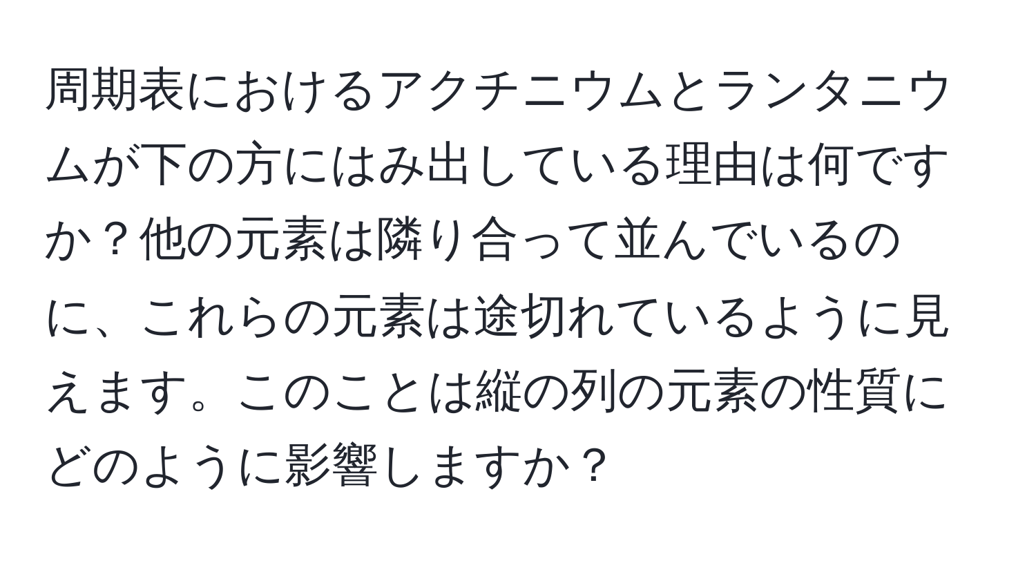 周期表におけるアクチニウムとランタニウムが下の方にはみ出している理由は何ですか？他の元素は隣り合って並んでいるのに、これらの元素は途切れているように見えます。このことは縦の列の元素の性質にどのように影響しますか？