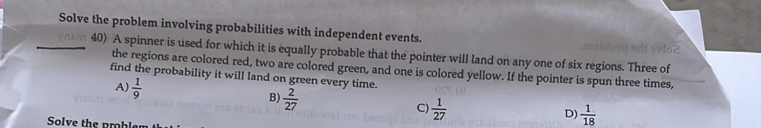 Solve the problem involving probabilities with independent events.

_40) A spinner is used for which it is equally probable that the pointer will land on any one of six regions. Three of
the regions are colored red, two are colored green, and one is colored yellow. If the pointer is spun three times,
find the probability it will land on green every time.
A  1/9 
B)  2/27 
C)  1/27 
D)  1/18 
Solve the problen