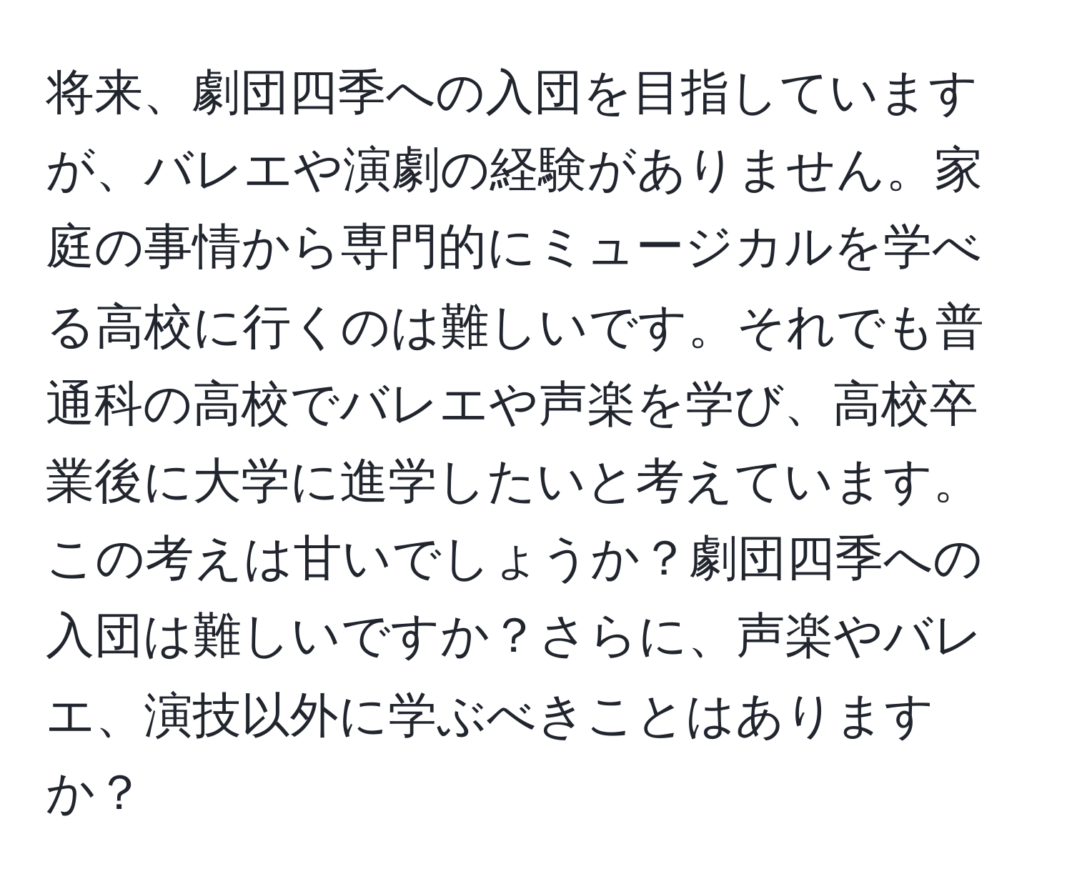 将来、劇団四季への入団を目指していますが、バレエや演劇の経験がありません。家庭の事情から専門的にミュージカルを学べる高校に行くのは難しいです。それでも普通科の高校でバレエや声楽を学び、高校卒業後に大学に進学したいと考えています。この考えは甘いでしょうか？劇団四季への入団は難しいですか？さらに、声楽やバレエ、演技以外に学ぶべきことはありますか？