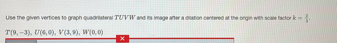 Use the given vertices to graph quadrilateral TUVW and its image after a dilation centered at the origin with scale factor k= 2/3 .
T(9,-3), U(6,0), V(3,9), W(0,0)
×