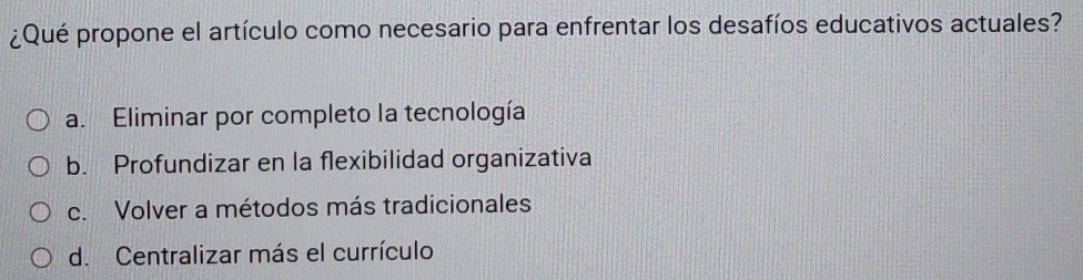 ¿Qué propone el artículo como necesario para enfrentar los desafíos educativos actuales?
a. Eliminar por completo la tecnología
b. Profundizar en la flexibilidad organizativa
c. Volver a métodos más tradicionales
d. Centralizar más el currículo