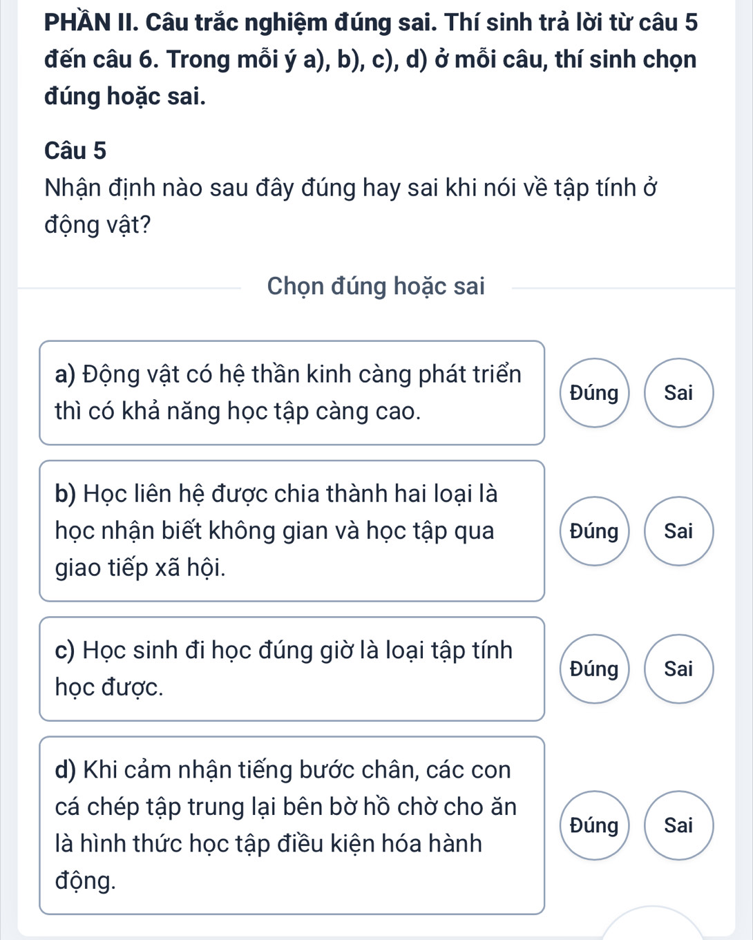 PHÄN II. Câu trắc nghiệm đúng sai. Thí sinh trả lời từ câu 5
đến câu 6. Trong mỗi ý a), b), c), d) ở mỗi câu, thí sinh chọn
đúng hoặc sai.
Câu 5
Nhận định nào sau đây đúng hay sai khi nói về tập tính ở
động vật?
Chọn đúng hoặc sai
a) Động vật có hệ thần kinh càng phát triển Đúng Sai
thì có khả năng học tập càng cao.
b) Học liên hệ được chia thành hai loại là
học nhận biết không gian và học tập qua Đúng Sai
giao tiếp xã hội.
c) Học sinh đi học đúng giờ là loại tập tính
Đúng Sai
học được.
d) Khi cảm nhận tiếng bước chân, các con
cá chép tập trung lại bên bờ hồ chờ cho ăn
Đúng Sai
là hình thức học tập điều kiện hóa hành
động.