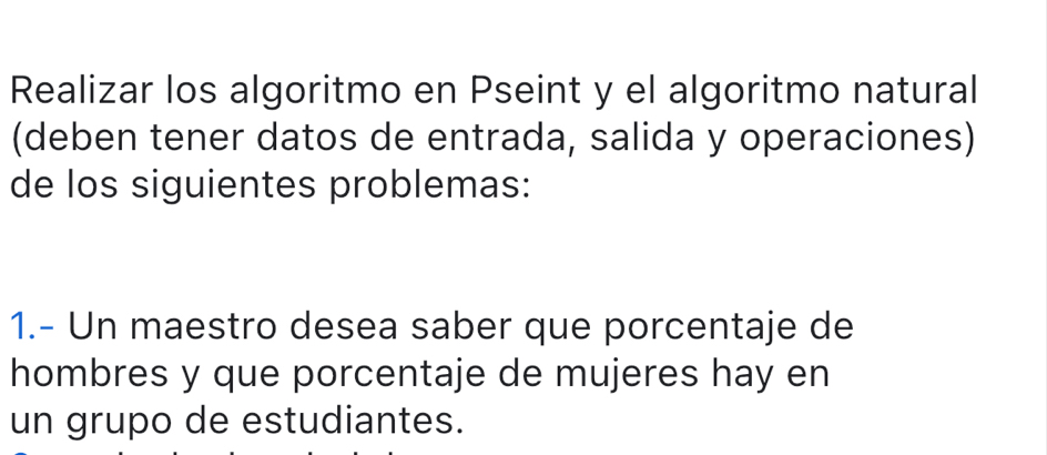 Realizar los algoritmo en Pseint y el algoritmo natural 
(deben tener datos de entrada, salida y operaciones) 
de los siguientes problemas: 
1.- Un maestro desea saber que porcentaje de 
hombres y que porcentaje de mujeres hay en 
un grupo de estudiantes.