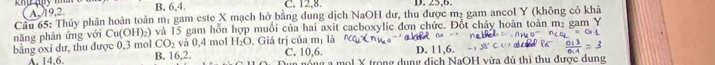 A. 19, 2.
B, 6, 4. C. 12, 8. D. . 63°
Câu 65: Thủy phân hoàn toàn mị gam este X mạch hở bằng dung dịch NaOH dư, thu được m² gam ancol Y (không có khả
nǎng phán ứng với Cu(OH)_2) và 15 gam hỗn hợp muối của hai axit cacboxylic đơn chức. Đốt cháy hoàn toàn m₂ gam Y
CO_2 và 0,4 mol H_2O m_1 là
bằng oxi dư, thu được 0, 3 mol B. 16, 2. , Giá trị của C. 10, 6. D. 11, 6.
A. 14.6. Dun nóng a mol X trong dụng dịch NaOH vừa đủ thì thu được dung