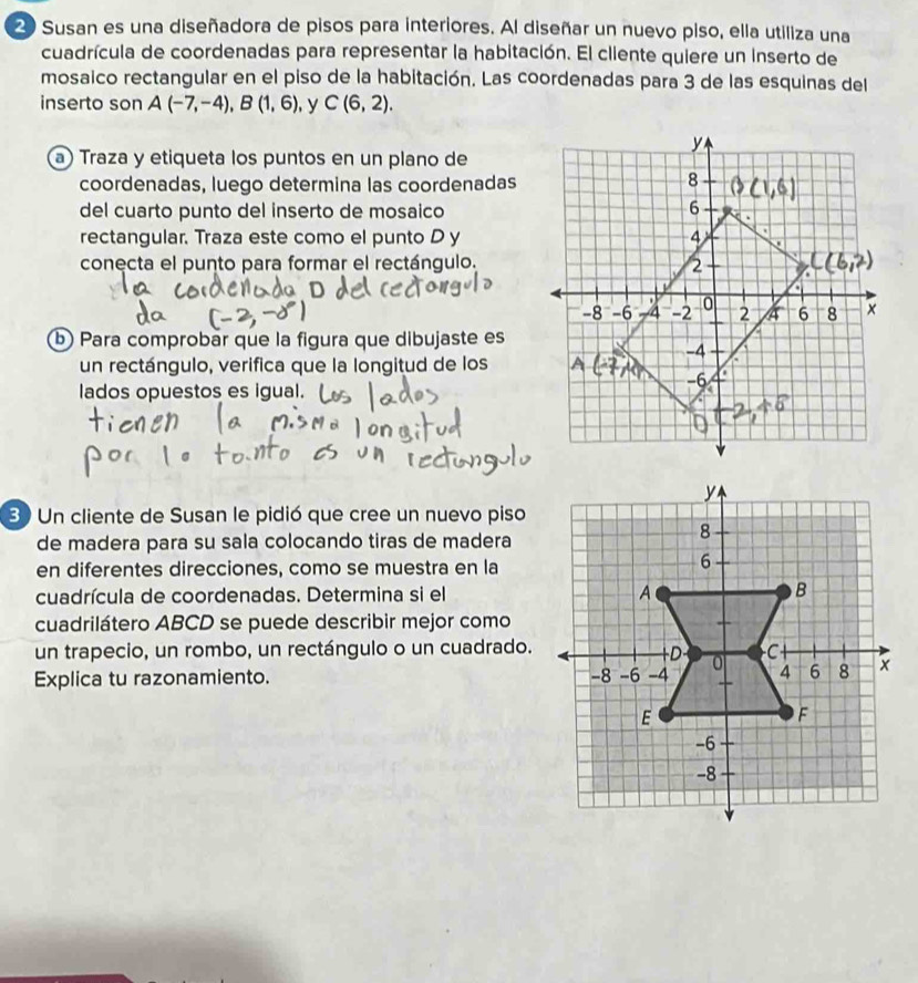 Susan es una diseñadora de pisos para interiores. Al diseñar un nuevo piso, ella utiliza una 
cuadrícula de coordenadas para representar la habitación. El cliente quiere un inserto de 
mosaico rectangular en el piso de la habitación. Las coordenadas para 3 de las esquinas del 
inserto son A(-7,-4), B(1,6) , y C(6,2). 
a) Traza y etiqueta los puntos en un plano de 
coordenadas, luego determina las coordenadas 
del cuarto punto del inserto de mosaico 
rectangular. Traza este como el punto D y 
conecta el punto para formar el rectángulo. 
b Para comprobar que la figura que dibujaste es 
un rectángulo, verifica que la longitud de los 
lados opuestos es igual. 
30 Un cliente de Susan le pidió que cree un nuevo piso 
de madera para su sala colocando tiras de madera 
en diferentes direcciones, como se muestra en la 
cuadrícula de coordenadas. Determina si el 
cuadrilátero ABCD se puede describir mejor como 
un trapecio, un rombo, un rectángulo o un cuadrado. 
Explica tu razonamiento.