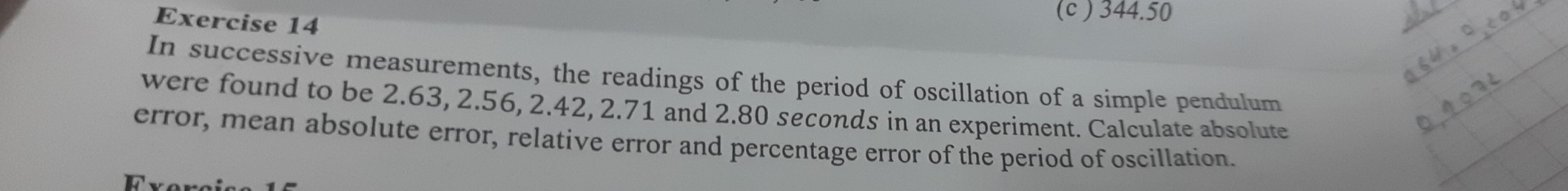 (c ) 344.50
In successive measurements, the readings of the period of oscillation of a simple pendulum 
were found to be 2.63, 2.56, 2.42, 2.71 and 2.80 seconds in an experiment. Calculate absolute 
error, mean absolute error, relative error and percentage error of the period of oscillation. 
Fverci