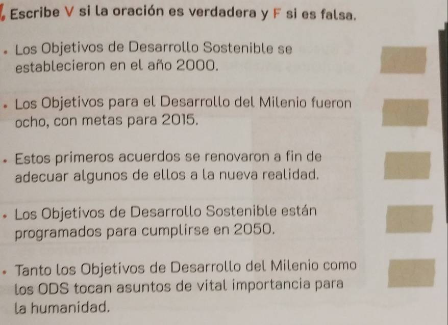 Escribe V si la oración es verdadera y F si es falsa. 
* Los Objetivos de Desarrollo Sostenible se 
establecieron en el año 2000. 
Los Objetivos para el Desarrollo del Milenio fueron 
ocho, con metas para 2015. 
Estos primeros acuerdos se renovaron a fin de 
adecuar algunos de ellos a la nueva realidad. 
Los Objetivos de Desarrollo Sostenible están 
programados para cumplirse en 2050. 
Tanto los Objetivos de Desarrollo del Milenio como 
los ODS tocan asuntos de vital importancia para 
la humanidad.