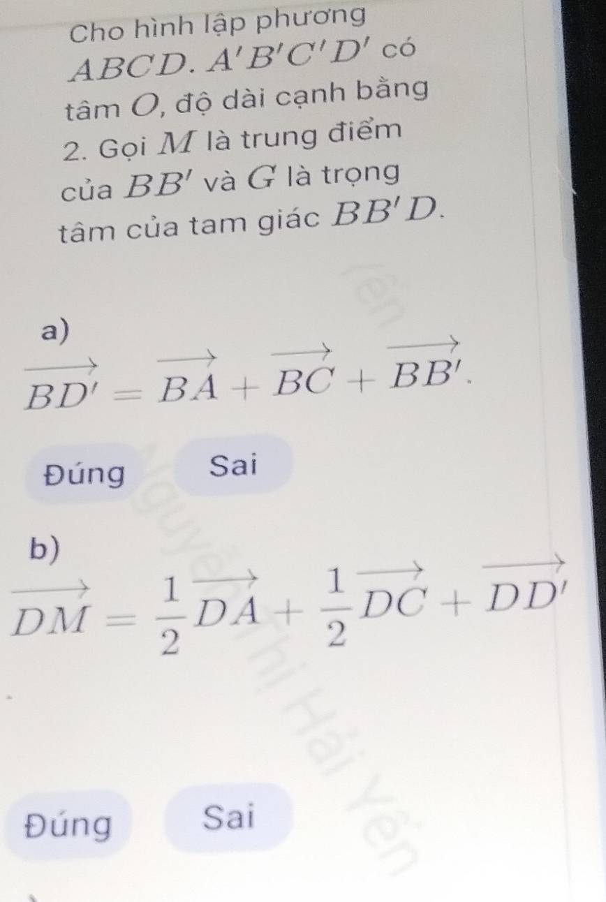 Cho hình lập phương
ABCD. A'B'C'D'cdelta
tâm O, độ dài cạnh bằng 
2. Gọi M là trung điểm 
của BB' và G là trọng 
tâm của tam giác BB'D. 
a)
vector BD'=vector BA+vector BC+vector BB'. 
Đúng 
Sai 
b)
vector DM= 1/2 vector DA+ 1/2 vector DC+vector DD'
Đúng 
Sai