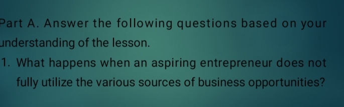 Answer the following questions based on your 
understanding of the lesson. 
1. What happens when an aspiring entrepreneur does not 
fully utilize the various sources of business opportunities?