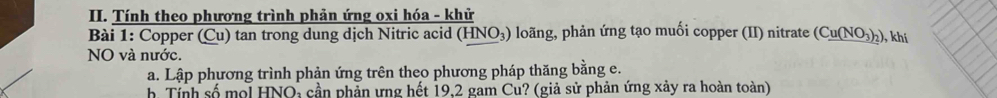 Tính theo phương trình phản ứng oxi hóa - khử 
Bài 1: Copper (Cu) tan trong dung dịch Nitric acid (HNO₃) loãng, phản ứng tạo muối copper (II) nitrate (C_ u(NO_3)_2) ), khí 
NO và nước. 
a. Lập phương trình phản ứng trên theo phương pháp thăng bằng e. 
b. Tính số mol HNO: cần phản ưng hết 19, 2 gam Cu? (giả sử phản ứng xảy ra hoàn toàn)