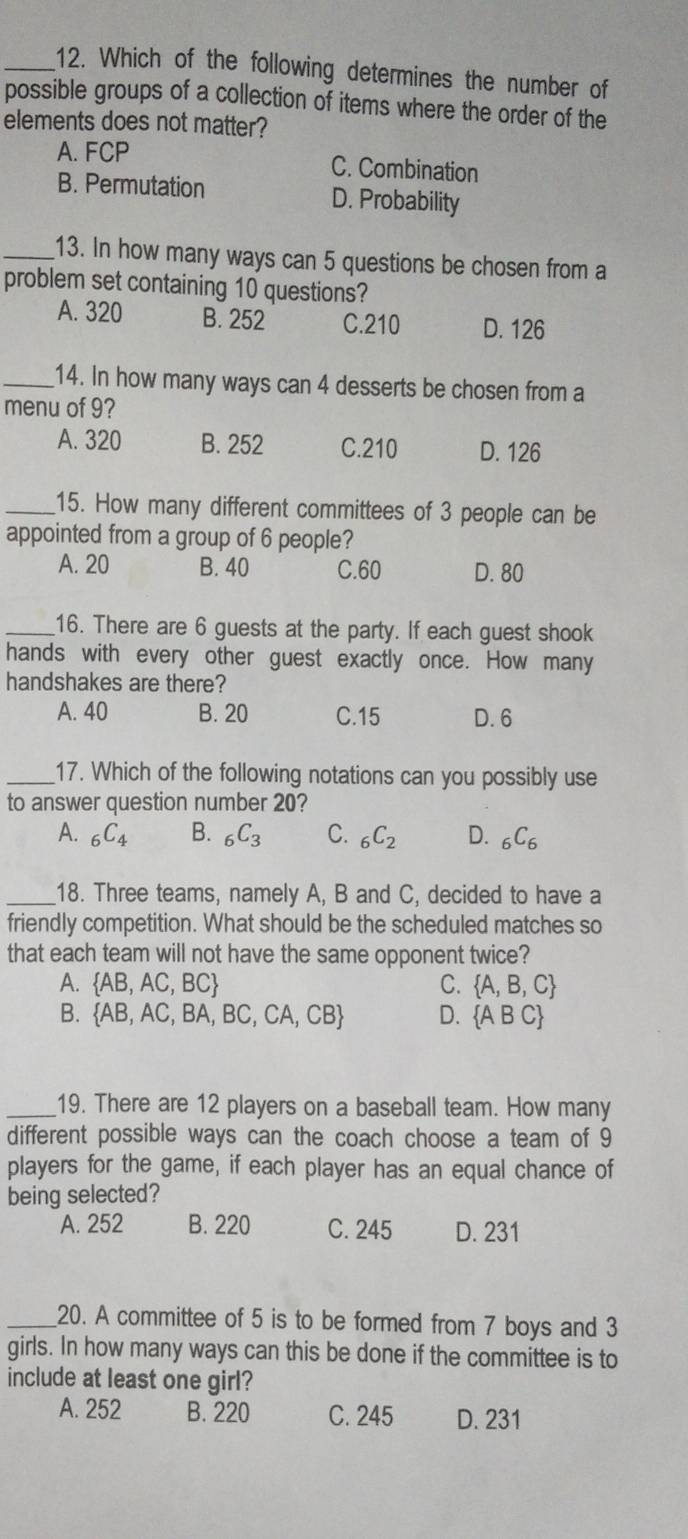 Which of the following determines the number of
possible groups of a collection of items where the order of the
elements does not matter?
A. FCP C. Combination
B. Permutation D. Probability
_13. In how many ways can 5 questions be chosen from a
problem set containing 10 questions?
A. 320 B. 252 C. 210 D. 126
_14. In how many ways can 4 desserts be chosen from a
menu of 9?
A. 320 B. 252 C. 210 D. 126
_15. How many different committees of 3 people can be
appointed from a group of 6 people?
A. 20 B. 40 C. 60 D. 80
_16. There are 6 guests at the party. If each guest shook
hands with every other guest exactly once. How many
handshakes are there?
A. 40 B. 20 C. 15 D. 6
_17. Which of the following notations can you possibly use
to answer question number 20?
A. _6C_4 B. _6C_3 C. _6C_2 D. _6C_6
_18. Three teams, namely A, B and C, decided to have a
friendly competition. What should be the scheduled matches so
that each team will not have the same opponent twice?
A.  AB,AC,BC C.  A,B,C
B.  AB,AC,BA,BC,CA,CB D.  ABC
_19. There are 12 players on a baseball team. How many
different possible ways can the coach choose a team of 9
players for the game, if each player has an equal chance of
being selected?
A. 252 B. 220 C. 245 D. 231
_20. A committee of 5 is to be formed from 7 boys and 3
girls. In how many ways can this be done if the committee is to
include at least one girl?
A. 252 B. 220 C. 245 D. 231