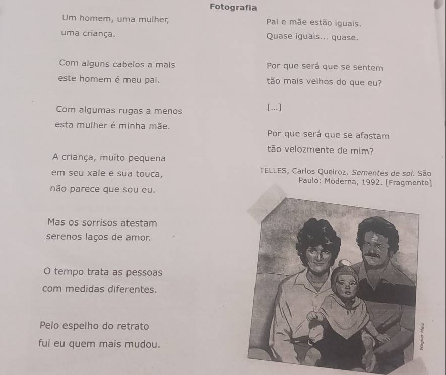 Fotografia 
Um homem, uma mulher, Pai e mãe estão iguais. 
uma criança. Quase iguais... quase. 
Com alguns cabelos a mais Por que será que se sentem 
este homem é meu pai. tão mais velhos do que eu? 
Com algumas rugas a menos 
[...] 
esta mulher é minha mãe. Por que será que se afastam 
tão velozmente de mim? 
A criança, muito pequena 
TELLES, Carlos Queiroz. Sementes de sol. São 
em seu xale e sua touca, Paulo: Moderna, 1992. [Fragmento] 
não parece que sou eu. 
Mas os sorrisos atestam 
serenos laços de amor. 
O tempo trata as pessoas 
com medidas diferentes. 
Pelo espelho do retrato 
fui eu quem mais mudou.