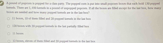 A pound of popcorn is popped for a class party. The popped corn is put into small popcorn boxes that each hold 130 popped
kernels. There are 1, 450 kernels in a pound of unpopped popcorn. If all the boxes are filled except for the last box, how many
boxes are needed and how many popped kernels are in the last box?
11 boxes, 10 of them filled and 20 popped kernels in the last box
120 boxes with 20 popped kernels in the last partially filled box
11 boxes
12 boxes, eleven of them filled and 20 popped kemels in the last box