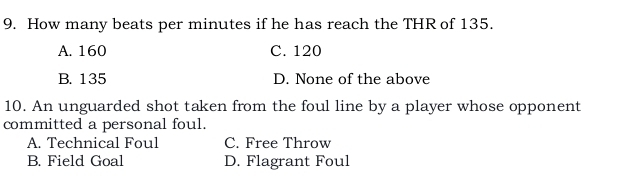 How many beats per minutes if he has reach the THR of 135.
A. 160 C. 120
B. 135 D. None of the above
10. An unguarded shot taken from the foul line by a player whose opponent
committed a personal foul.
A. Technical Foul C. Free Throw
B. Field Goal D. Flagrant Foul