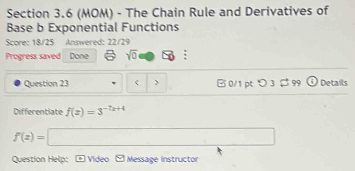 (MOM) - The Chain Rule and Derivatives of 
Base b Exponential Functions 
Score: 18/25 Answered: 22/29 
Progress saved Done sqrt(0) ∠ x : 
Question 23 > B 0/1 pt つ 3 $ 99 i Details 
Differentiate f(x)=3^(-7x+4)
f'(x)=□
Question Help: * Vídeo V Message instructor