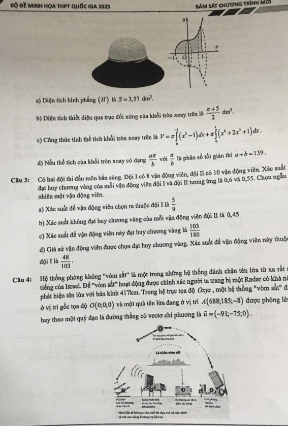 bộ Đề minh họa thPT Quốc gia 2025 bám sát chương trình Mời
a) Diện tích hình phẳng (H) là S=3,57dm^2.
b) Diện tích thiết diện qua trục đối xứng của khối tròn xoay trên là  (π +5)/2 dm^2.
c) Công thức tính thể tích khối tròn xoay trên là V=π ∈tlimits _0^((-1)(x^2)-1)dx+π ∈tlimits _0^(1(x^6)+2x^3+1)dx.
d) Nếu thể tích của khối tròn xoay có dạng  aπ /b  với  a/b  là phân số tối giản thì a+b=139.
Câu 3: Có hai đội thi đấu môn bắn súng. Đội I có 8 vận động viên, đội II có 10 vận động viên. Xác suất
đạt huy chương vàng của mỗi vận động viên đội I và đội II tương ứng là 0,6 và 0,55. Chọn ngẫu
nhiên một vận động viên.
a) Xác suất để vận động viên chọn ra thuộc đội I là  5/9 
b) Xác suất không đạt huy chương vàng của mỗi vận động viên đội II là 0,45
c) Xác suất để vận động viên này đạt huy chương vàng là  103/180 
d) Giả sử vận động viên được chọn đạt huy chương vàng. Xác suất để vận động viên này thuộc
đội T là  48/103 ·
Câu 4: Hệ thống phòng không “vòm sắt” là một trong những hệ thống đánh chặn tên lửa từ xa rất
tiếng của Israel. Để “vòm sắt” hoạt động được chính xác người ta trang bị một Radar có khả ni
phát hiện tên lửa với bán kính 417km. Trong hệ trục tọa độ Oxyz , một hệ thống "vòm sắt" đ
ở vị trí gốc tọa độ O(0;0;0) và một quả tên lửa đang ở vị trí A(688;185;-8) được phỏng lê
bay theo một quỹ đạo là đường thẳng có vectơ chỉ phương là vector u=(-91;-75;0).