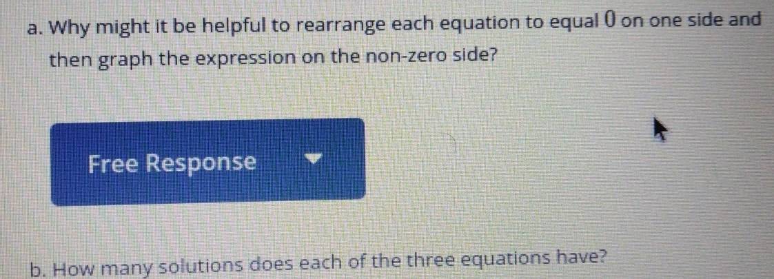 Why might it be helpful to rearrange each equation to equal () on one side and 
then graph the expression on the non-zero side? 
Free Response 
b. How many solutions does each of the three equations have?