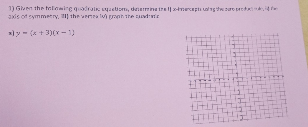 Given the following quadratic equations, determine the i) x-intercepts using the zero product rule, ii) the 
axis of symmetry, iii) the vertex iv) graph the quadratic 
a) y=(x+3)(x-1)