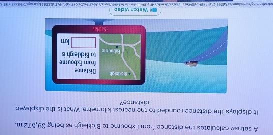 A satnav calculates the distance from Exbourne to Bickleigh as being 39,572 m. 
It displays the distance rounded to the nearest kilometre. What is the displayed 
distance? 
Watch video 
In dentleaming/curricu l u m v 7a8538.24a^4· 4789-be80-0e23ft89a2e2, "strands/2i4f1ycf9/substrands/1edjel68j/topics/7c66e31f-d252-5711-a6fd-9e81d2835321/packaqe/9f148bd2-e165-4