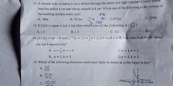 A circular hole of radius 5 cm is drilled through the center of a right circular cylinder whose
base has radius 6 cm and whose altitude is 8 cm. Which one of the following is the volume of
the resulting solid(in cubic cm)?
A. 88π B. 75.5π C. 67.5π D. 124π
13. If f(x)=sgnx+|x|+|x| , then which one of the following is f( 1/2 ) 7
A. 1.5 B. 1 3 C. 3.2 D. 2.
14. 1f f(x)=ax-b and f^(-1)(x=1)= 1/2 x+2 , for each x∈ R then what must be the values 
of a and b respectively?
A a= 1/2 , b=-2
C. a=1, b=1
B. a=2, b=3 D. a=2, b=2
15. Which of the following functions could most likely be drawn as in the figure below?
A.  (x+3)/x+2 
B.  (x^2-2x)/x^2-4 
C.  (-x^2-x+6)/x^2-4 