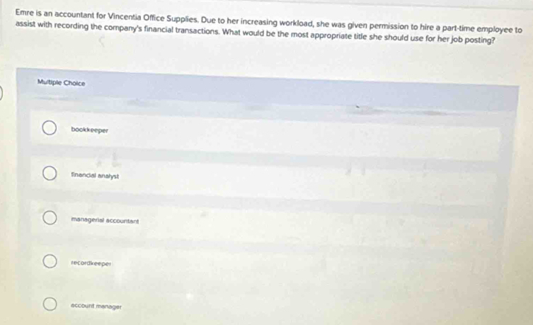 Emre is an accountant for Vincentia Office Supplies. Due to her increasing workload, she was given permission to hire a part-time employee to
assist with recording the company's financial transactions. What would be the most appropriate title she should use for her job posting?
Multiple Choice
bookkeeper
financial analyst
managerial accountant
recordkeeper
account manager