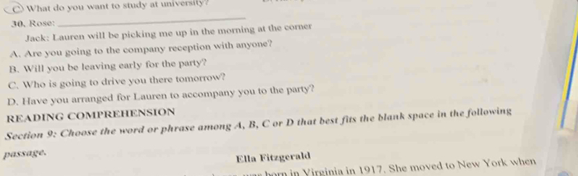 What do you want to study at university? 
30. Rose: 
_ 
Jack: Lauren will be picking me up in the morning at the corner 
A. Are you going to the company reception with anyone? 
B. Will you be leaving early for the party? 
C. Who is going to drive you there tomorrow? 
D. Have you arranged for Lauren to accompany you to the party? 
READING COMPREHENSION 
Section 9: Choose the word or phrase among A, B, C or D that best fits the blank space in the following 
passage. 
Ella Fitzgerald 
horn in Yirginia in 1917. She moved to New York when