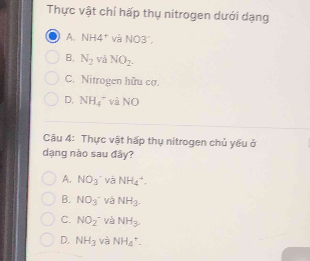 Thực vật chỉ hấp thụ nitrogen dưới dạng
A. NH4^+ và NO3
B. N_2 và NO_2.
C. Nitrogen hữu cơ.
D. NH_4^(+ và NO
Câu 4: Thực vật hấp thụ nitrogen chủ yếu ở
dạng nào sau đây?
A. NO_3)^- và NH_4^(+.
B. NO(_3)^-) và NH_3.
C. NO_2^- và NH_3.
D. NH_3 và NH_4^+.