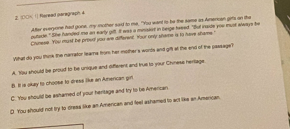 (DOK 1) Reread paragraph 4
After everyone had gone, my mother said to me, "You want to be the same as American girls on the
outside.” She handed me an early gift. It was a miniskirt in beige tweed. “But inside you must always be
Chinese. You must be proud you are different. Your only shame is to have shame."
What do you think the narrator learns from her mother's words and gift at the end of the passage?
A. You should be proud to be unique and different and true to your Chinese heritage
B. It is okay to choose to dress like an American girl.
C. You should be ashamed of your heritage and try to be American
D You should not try to dress like an American and feel ashamed to act like an American.