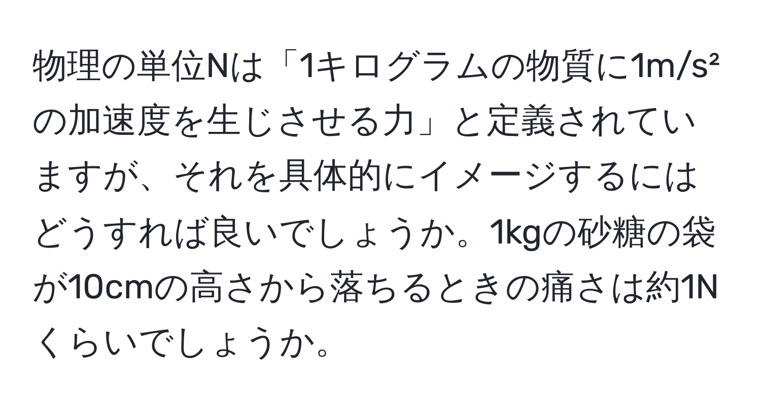 物理の単位Nは「1キログラムの物質に1m/s²の加速度を生じさせる力」と定義されていますが、それを具体的にイメージするにはどうすれば良いでしょうか。1kgの砂糖の袋が10cmの高さから落ちるときの痛さは約1Nくらいでしょうか。