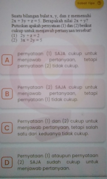 Sobat Tips
Suatu bilangan bulat x, y, dan z memenuhi
2x+3y+z=5. Berapakah nilai 2x+y
Putuskan apakah pernyataan (1) dan (2) berikut
cukup untuk menjawab pertanyaan tersebut!
(1) 2y+z=2
(2) 3x+2y=5
pernyataan (1) SAJA cukup untuk
A menjawab pertanyaan, tetapi
pernyataan (2) tidak cukup.
Pernyataan (2) SAJA cukup untuk
B menjawab pertanyaan, tetapi
pernyataan (1) tidak cukup.
Pernyataan (1) dan (2) cukup untuk
C menjawab pertanyaan, tetapi salah
satu dari keduanya tidak cukup.
Pernyataan (1) ataupun pernyataan
D (2) SAJA sudah cukup untuk
menjawab pertanyaan.