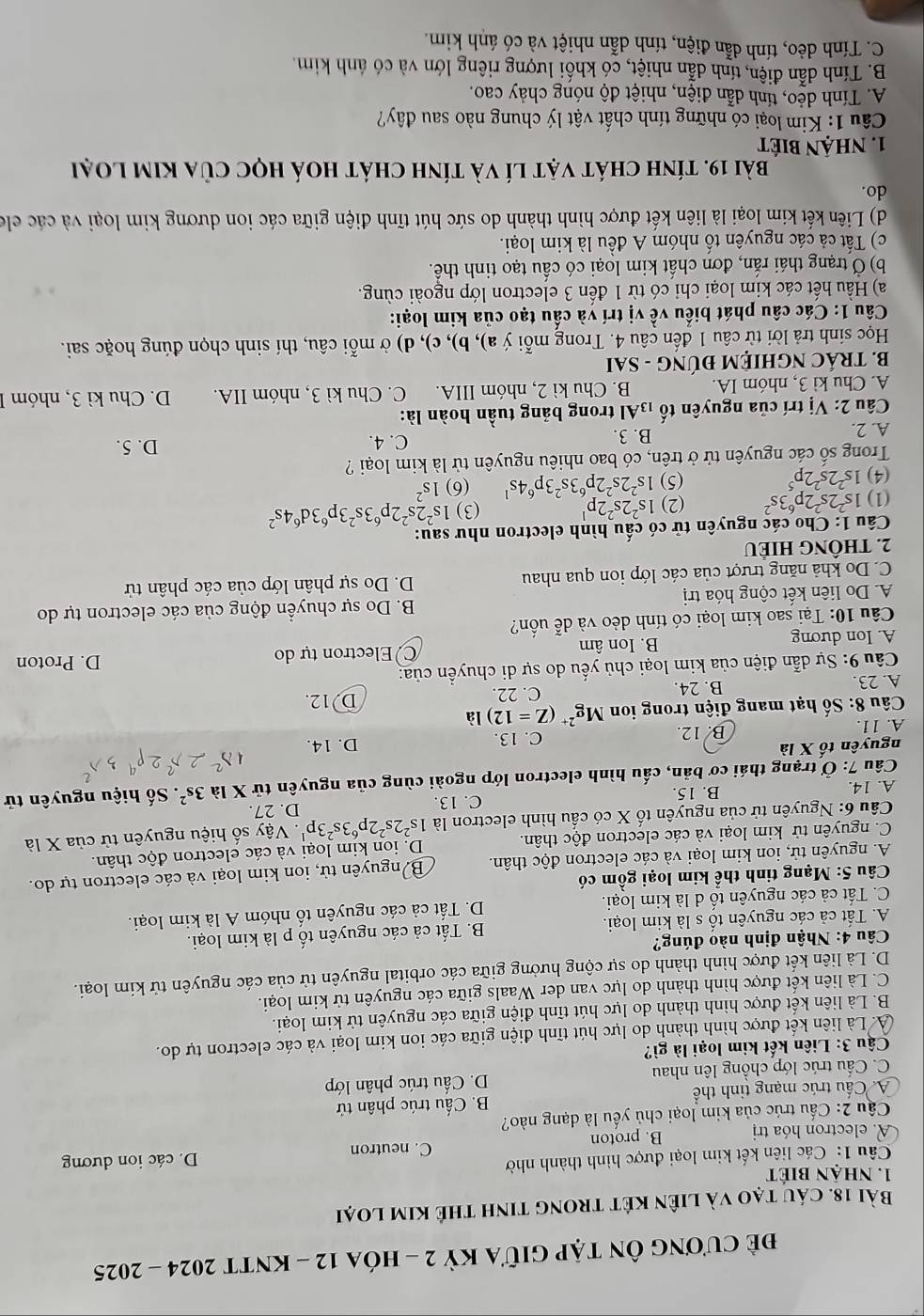 đề cương Ôn tập giữa Kỳ 2 - hóa 12 - KntT 2024 - 2025
Bài 18. cáu tạo và liên két trong tinh thê kim loại
1. nhận biết
Câu 1: Các liên kết kim loại được hình thành nhờ
A. electron hóa trị B. proton C. neutron
D. các ion dương
Cầu 2: Cấu trúc của kim loại chủ yếu là dạng nào?
A. Cấu trúc mạng tinh thể B. Cấu trúc phân tử
C. Cấu trúc lớp chồng lên nhau D. Cầu trúc phân lớp
Cậu 3: Liên kết kim loại là gì?
A. Là liên kết được hình thành do lực hút tĩnh điện giữa các ion kim loại và các electron tự do.
B. Là liên kết được hình thành do lực hút tĩnh điện giữa các nguyên tử kim loại.
C. Là liên kết được hình thành do lực van der Waals giữa các nguyên tử kim loại.
D. Là liên kết được hình thành do sự cộng hưởng giữa các orbital nguyên tử của các nguyên tử kim loại.
Câu 4: Nhận định nào đúng?
A. Tất cả các nguyên tổ s là kim loại. B. Tất cả các nguyên tố p là kim loại.
C. Tất cả các nguyên tố d là kim loại. D. Tất cả các nguyên tố nhóm A là kim loại.
*  Câu 5: Mạng tinh thể kim loại gồm có
A. nguyên tử, ion kim loại và các electron độc thân. B nguyên tử, ion kim loại và các electron tự do.
C. nguyên tử kim loại và các electron độc thân. D. ion kim loại và các electron độc thân.
Câu 6: Nguyên tử của nguyên tố X có cấu hình electron là 1s^22s^22p^63s^23p^1 D. 27.    Vậy số hiệu nguyên tử của X là
A. 14. B. 15. C. 13
Câu 7: Ở trạng thái cơ bản, cấu hình electron lớp ngoài cùng của nguyên tử X là 3s^2. Số hiệu nguyên tử
nguyên tổ * 1
A. 11. B. 12. C. 13. D. 14.
*  Câu 8: Số hạt mang điện trong ion Mg^(2+)(Z=12)la
A. 23. B. 24. C. 22. D. 12.
*  Câu 9: Sự dẫn điện của kim loại chủ yếu do sự di chuyển của: D. Proton
A. Ion dương B. Ion âm Electron tự do
Câu 10: Tại sao kim loại có tính dẻo và dễ uốn?
A. Do liên kết cộng hóa trị  B. Do sự chuyển động của các electron tự do
C. Do khả năng trượt của các lớp ion qua nhau D. Do sự phân lớp của các phân tử
2. THÔNG HIÊU
Câu 1: Cho các nguyên tử có cấu hình electron như sau:
(1) 1s^22s^22p^63s^2 (2) 1s^22s^22p^1 (3) 1s^22s^22p^63s^23p^63d^64s^2
(4) 1s^22s^22p^5 (5) 1s^22s^22p^63s^23p^64s^1 (6) 1s^2
Trong số các nguyên tử ở trên, có bao nhiêu nguyên tử là kim loại ? D. 5.
A. 2. B. 3.
C. 4.
* Câu 2: Vị trí của nguyên tố 13Al trong bảng tuần hoàn là:
A. Chu kì 3, nhóm IA. B. Chu kì 2, nhóm IIIA. C. Chu kì 3, nhóm IIA.  D. Chu kì 3, nhóm 1
B. TRÁC NGHIỆM ĐÚNG - SAI
Học sinh trả lời từ câu 1 đến câu 4. Trong mỗi ý a), b), c), d) ở mỗi câu, thí sinh chọn đúng hoặc sai.
Câu 1: Các câu phát biểu về vị trí và cấu tạo của kim loại:
a) Hầu hết các kim loại chỉ có từ 1 đến 3 electron lớp ngoài cùng.
b) Ở trạng thái rắn, đơn chất kim loại có cầu tạo tinh thể.
c) Tất cả các nguyên tố nhóm A đều là kim loại.
d) Liên kết kim loại là liên kết được hình thành do sức hút tĩnh điện giữa các ion dương kim loại và các clo
do.
bài 19. tính chát vật lí và tính chát hoá học của kim loại
1. nhận biết
Câu 1: Kim loại có những tính chất vật lý chung nào sau đây?
A. Tính dẻo, tính dẫn điện, nhiệt độ nóng chảy cao.
B. Tính dẫn điện, tính dẫn nhiệt, có khối lượng riêng lớn và có ánh kim.
C. Tính dẻo, tính dẫn điện, tính dẫn nhiệt và có ánh kim.