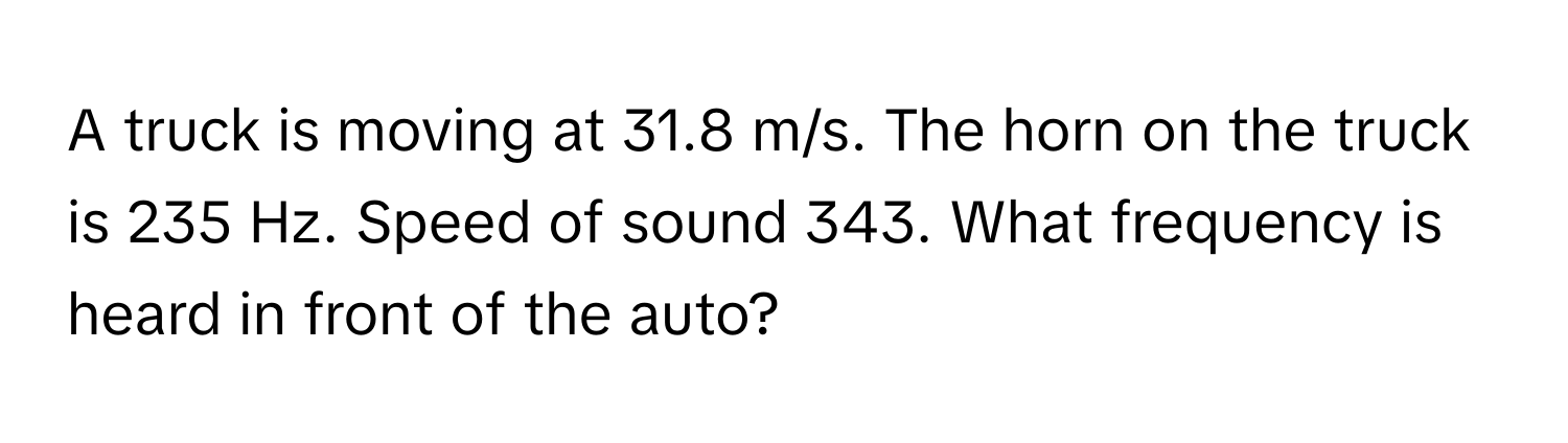 A truck is moving at 31.8 m/s. The horn on the truck is 235 Hz. Speed of sound 343. What frequency is heard in front of the auto?