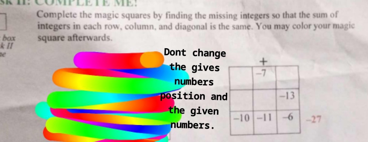 SRII: CÖMPLE TE ME: 
Complete the magic squares by finding the missing integers so that the sum of 
integers in each row, column, and diagonal is the same. You may color your magic 
box square afterwards. 
k II 
1e 
Dont change 
the gives 
numbers 
position an 
the given 
7 
numbers.