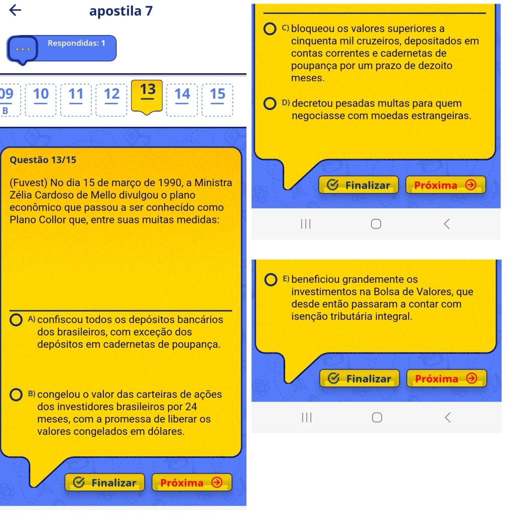 apostila 7
c) bloqueou os valores superiores a
Respondidas: 1 cinquenta mil cruzeiros, depositados em
contas correntes e cadernetas de
poupança por um prazo de dezoito
meses.
 09/B  10 11 12 13 14 15
D) decretou pesadas multas para quem
negociasse com moedas estrangeiras.
Questão 13/15
(Fuvest) No dia 15 de março de 1990, a Ministra Finalizar Próxima
Zélia Cardoso de Mello divulgou o plano
econômico que passou a ser conhecido como
Plano Collor que, entre suas muitas medidas:
E) beneficiou grandemente os
investimentos na Bolsa de Valores, que
desde então passaram a contar com
A) confiscou todos os depósitos bancários isenção tributária integral.
dos brasileiros, com exceção dos
depósitos em cadernetas de poupança.
Finalizar Próxima
B) congelou o valor das carteiras de ações
dos investidores brasileiros por 24
meses, com a promessa de liberar os
valores congelados em dólares.
Finalizar Próxima