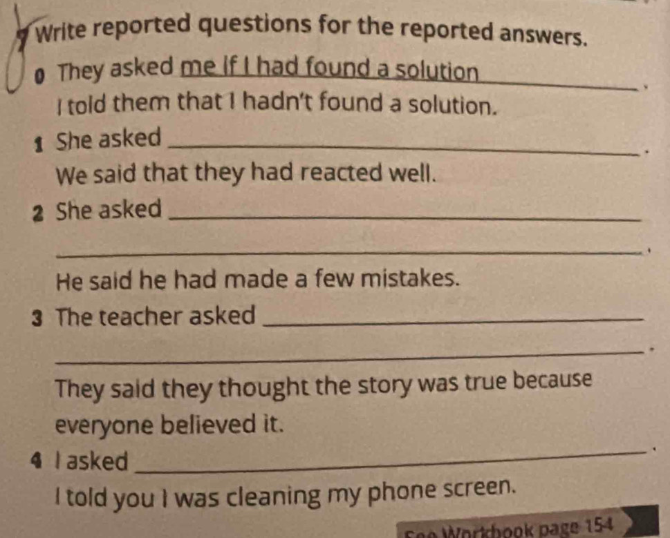 Write reported questions for the reported answers. 
0 They asked me if I had found a solution 
、 
I told them that I hadn't found a solution. 
1 She asked_ 
. 
We said that they had reacted well. 
2 She asked_ 
_. 
He said he had made a few mistakes. 
3 The teacher asked_ 
_. 
They said they thought the story was true because 
_ 
everyone believed it. 
4 I asked 
I told you I was cleaning my phone screen. 
Fee Workbook page 154