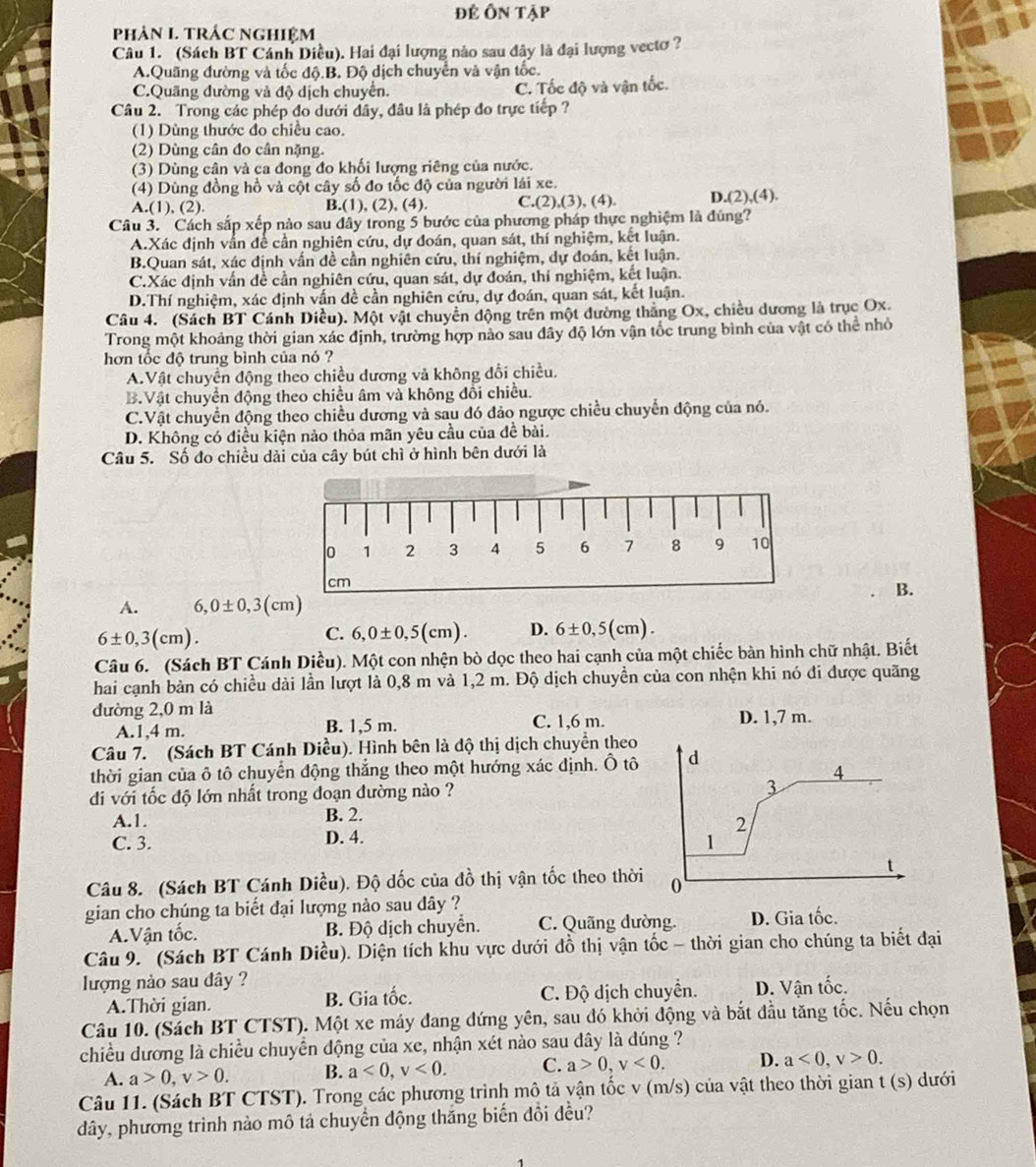 để Ôn tập
phản I TRÁC nghiệm
Câu 1. (Sách BT Cánh Diều). Hai đại lượng nào sau đây là đại lượng vectơ ?
A.Quãng đường và tốc độ.B. Độ dịch chuyển và vận tốc.
C.Quãng dường và độ dịch chuyển. C. Tốc độ và vận tốc.
Câu 2. Trong các phép đo dưới đây, đầu là phép đo trực tiếp ?
(1) Dùng thước đo chiều cao.
(2) Dùng cân đo cân nặng.
(3) Dùng cân và ca đong đo khối lượng riêng của nước.
(4) Dùng đồng hồ và cột cây số đo tốc độ của người lái xe.
A.(1), (2). B.(1), (2), (4) C.(2),(3), (4). D.(2),(4).
Câu 3. Cách sắp xếp nào sau đây trong 5 bước của phương pháp thực nghiệm là đúng?
A.Xác định vẫn để cần nghiên cứu, dự đoán, quan sát, thí nghiệm, kết luận.
B.Quan sát, xác định vấn đề cần nghiên cứu, thí nghiệm, dự đoán, kết luận.
C.Xác định vấn đề cần nghiên cứu, quan sát, dự đoán, thí nghiệm, kết luận.
D.Thí nghiệm, xác định vấn đề cần nghiên cứu, dự đoán, quan sát, kết luận.
Câu 4. (Sách BT Cánh Diều). Một vật chuyển dộng trên một dường thắng Ox, chiều dương là trục Ox.
Trong một khoảng thời gian xác định, trường hợp nào sau đây độ lớn vận tốc trung bình của vật có thể nhỏ
hơn tốc độ trung bình của nó ?
A.Vật chuyển động theo chiều dương và không đổi chiều.
B.Vật chuyển động theo chiều âm và không đổi chiều.
C.Vật chuyển động theo chiều dương và sau đó đảo ngược chiều chuyển động của nó.
D. Không có điều kiện nào thỏa mãn yêu cầu của đề bài.
Câu 5. Số đo chiều dài của cây bút chì ở hình bên dưới là
B.
A. 6,0± 0,3(cm)
6± 0,3(cm).
C. 6,0± 0,5(cm). D. 6± 0,5(cm). 
Câu 6. (Sách BT Cánh Diều). Một con nhện bò dọc theo hai cạnh của một chiếc bàn hình chữ nhật. Biết
hai cạnh bàn có chiều dài lần lượt là 0,8 m và 1,2 m. Độ dịch chuyền của con nhện khi nó đi được quãng
đường 2,0 m là
A.1,4 m. B. 1,5 m. C. 1,6 m. D. 1,7 m.
Câu 7. (Sách BT Cánh Diều). Hình bên là độ thị dịch chuyền theo
thời gian của ô tô chuyển động thắng theo một hướng xác định. Ô tô 
di với tốc độ lớn nhất trong đoạn đường nào ?
A.1. B. 2.
C. 3. D. 4. 
Câu 8. (Sách BT Cánh Diều). Độ dốc của đồ thị vận tốc theo thời
gian cho chúng ta biết đại lượng nào sau dây ?
A.Vận tốc. B. Độ dịch chuyển. C. Quãng dường. D. Gia tốc.
Câu 9. (Sách BT Cánh Diều). Diện tích khu vực dưới đồ thị vận tốc - thời gian cho chúng ta biết đại
lượng nào sau đây ?
A.Thời gian. B. Gia tốc. C. Độ dịch chuyển. D. Vận tốc.
Câu 10. (Sách BT CTST). Một xe máy đang đứng yên, sau đó khởi động và bắt đầu tăng tốc. Nếu chọn
chiều dương là chiều chuyển động của xe, nhận xét nào sau dây là đúng ?
A. a>0,v>0. B. a<0,v<0. C. a>0,v<0. D. a<0,v>0.
Câu 11. (Sách BT CTST). Trong các phương trình mô tả vận tốc v (m/s) của vật theo thời gian t (s) dưới
đây, phương trình nào mô tả chuyển động thăng biến đổi đều?