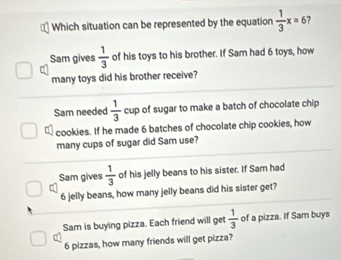 Which situation can be represented by the equation  1/3 x=6 2
Sam gives  1/3  of his toys to his brother. If Sam had 6 toys, how
many toys did his brother receive?
Sam needed  1/3  cup of sugar to make a batch of chocolate chip
cookies. If he made 6 batches of chocolate chip cookies, how
many cups of sugar did Sam use?
Sam gives  1/3  of his jelly beans to his sister. If Sam had
6 jelly beans, how many jelly beans did his sister get?
Sam is buying pizza. Each friend will get  1/3  of a pizza. If Sam buys
6 pizzas, how many friends will get pizza?