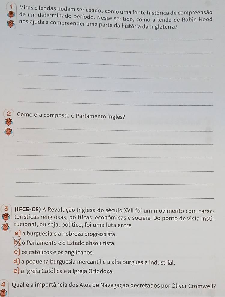 Mitos e lendas podem ser usados como uma fonte histórica de compreensão
de um determinado período. Nesse sentido, como a lenda de Robin Hood
nos ajuda a compreender uma parte da história da Inglaterra?
_
_
_
_
_
_
2 Como era composto o Parlamento inglês?
36
_
_
_
_
_
_
3 (IFCE-CE) A Revolução Inglesa do século XVII foi um movimento com carac-
terísticas religiosas, políticas, econômicas e sociais. Do ponto de vista insti-
tucional, ou seja, político, foi uma luta entre
a) a burguesia e a nobreza progressista.
b o Parlamento e o Estado absolutista.
c) os católicos e os anglicanos.
d) a pequena burguesia mercantil e a alta burguesia industrial.
e) a Igreja Católica e a Igreja Ortodoxa.
4 Qual é a importância dos Atos de Navegação decretados por Oliver Cromwell?