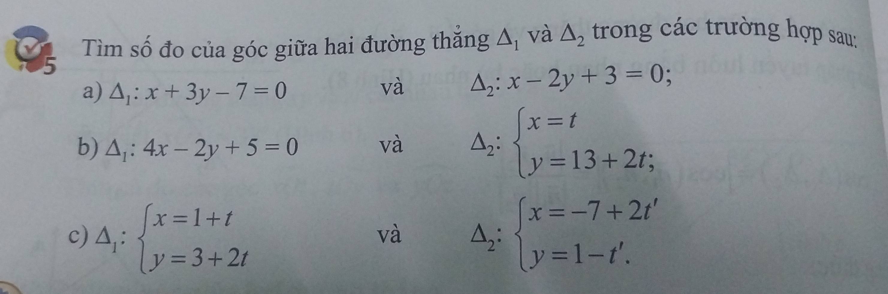 Tìm số đo của góc giữa hai đường thăng △ _1 và △ _2 trong các trường hợp sau: 
5 
a) △ _1:x+3y-7=0
và
△ _2:x-2y+3=0; 
b) △ _1:4x-2y+5=0 và Delta _2:beginarrayl x=t y=13+2t;endarray.
c) △ _1:beginarrayl x=1+t y=3+2tendarray.
và
△ _2:beginarrayl x=-7+2t' y=1-t'.endarray.