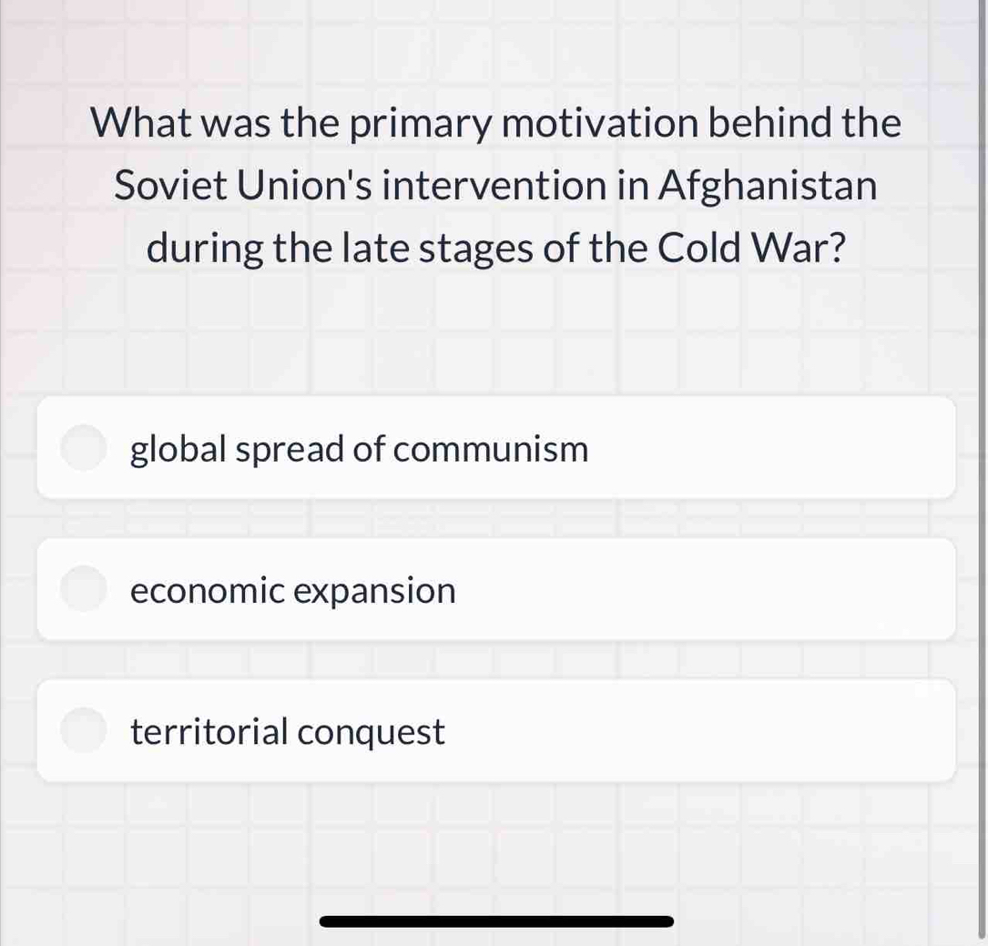 What was the primary motivation behind the
Soviet Union's intervention in Afghanistan
during the late stages of the Cold War?
global spread of communism
economic expansion
territorial conquest