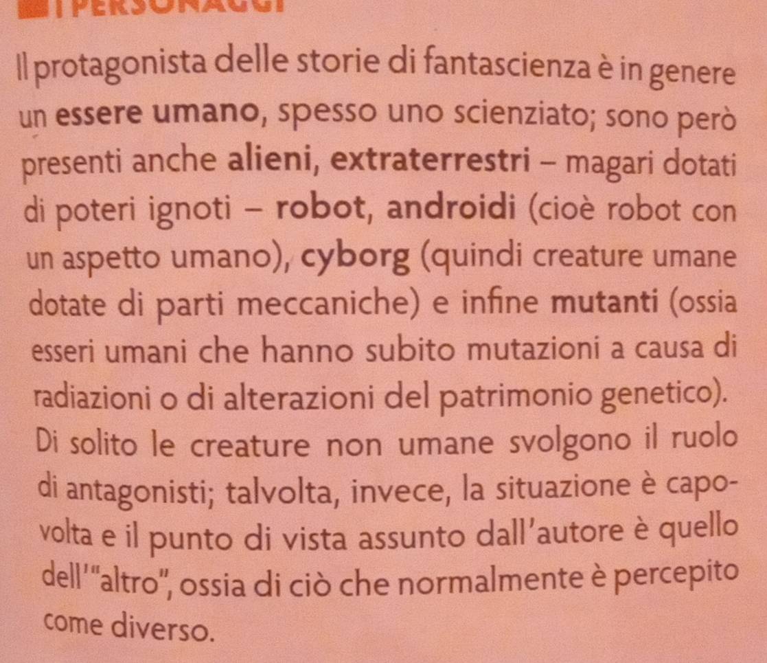 Il protagonista delle storie di fantascienza è in genere 
un essere umano, spesso uno scienziato; sono però 
presenti anche alieni, extraterrestri - magari dotati 
di poteri ignoti - robot, androidi (cioè robot con 
un aspetto umano), cyborg (quindi creature umane 
dotate di parti meccaniche) e infine mutanti (ossia 
esseri umani che hanno subito mutazioni a causa di 
radiazioni o di alterazioni del patrimonio genetico). 
Di solito le creature non umane svolgono il ruolo 
di antagonisti; talvolta, invece, la situazione è capo- 
volta e il punto di vista assunto dall'autore è quello 
dell''altro', ossia di ciò che normalmente è percepito 
come diverso.