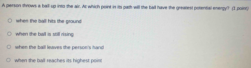 A person throws a ball up into the air. At which point in its path will the ball have the greatest potential energy? (1 point)
when the ball hits the ground
when the ball is still rising
when the ball leaves the person's hand
when the ball reaches its highest point