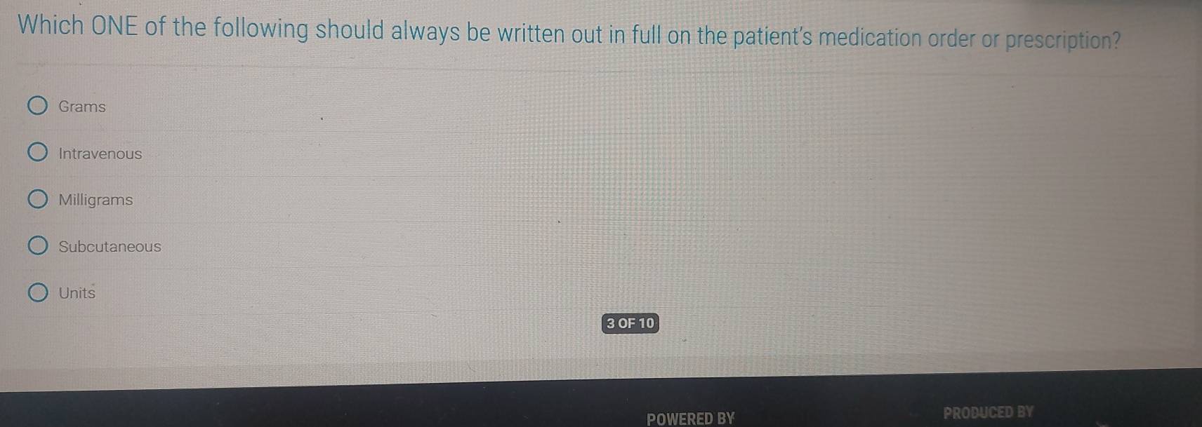 Which ONE of the following should always be written out in full on the patient's medication order or prescription?
Grams
Intravenous
Milligrams
Subcutaneous
Units
3 OF 10
POWERED BY PRODUCED BY