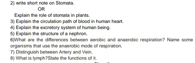 write short note on Stomata. 
OR 
Explain the role of stomata in plants. 
3) Explain the circulation path of blood in human heart. 
4) Explain the excretory system of human being. 
5) Explain the structure of a nephron. 
6)What are the differences between aerobic and anaerobic respiration? Name some 
organisms that use the anaerobic mode of respiration. 
7) Distinguish between Artery and Vein. 
8) What is lymph?State the functions of it.