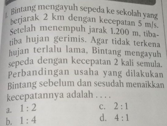 ]. Bintang mengayuh sepeda ke sekolah yang
berjarak 2 km dengan kecepatan 5 m/s.
Setelah menempuh jarak 1.200 m, tiba-
tiba hujan gerimis. Agar tidak terkena
hujan terlalu lama, Bintang mengayuh
sepeda dengan kecepatan 2 kali semula.
Perbandingan usaha yang dilakukan
Bintang sebelum dan sesudah menaikkan
kecepatannya adalah . . . .
a. 1:2
C. 2:1
b. 1:4
d. 4:1